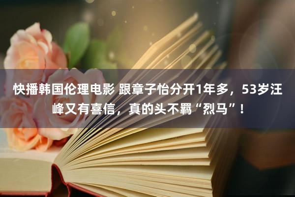 快播韩国伦理电影 跟章子怡分开1年多，53岁汪峰又有喜信，真的头不羁“烈马”！