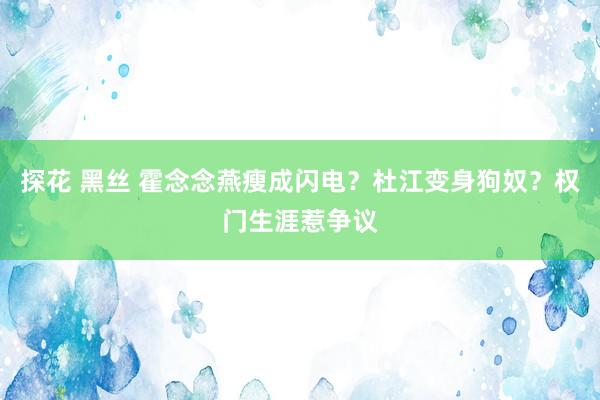 探花 黑丝 霍念念燕瘦成闪电？杜江变身狗奴？权门生涯惹争议