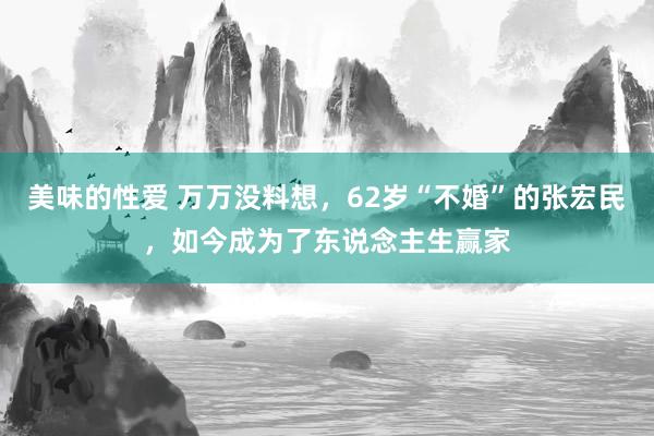 美味的性爱 万万没料想，62岁“不婚”的张宏民，如今成为了东说念主生赢家
