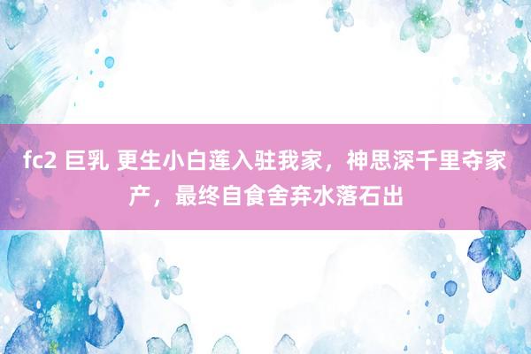 fc2 巨乳 更生小白莲入驻我家，神思深千里夺家产，最终自食舍弃水落石出