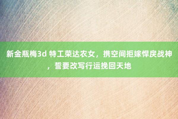 新金瓶梅3d 特工荣达农女，携空间拒嫁悍戾战神，誓要改写行运挽回天地