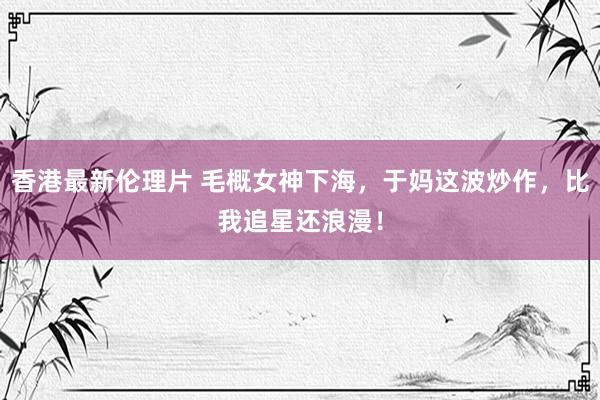 香港最新伦理片 毛概女神下海，于妈这波炒作，比我追星还浪漫！