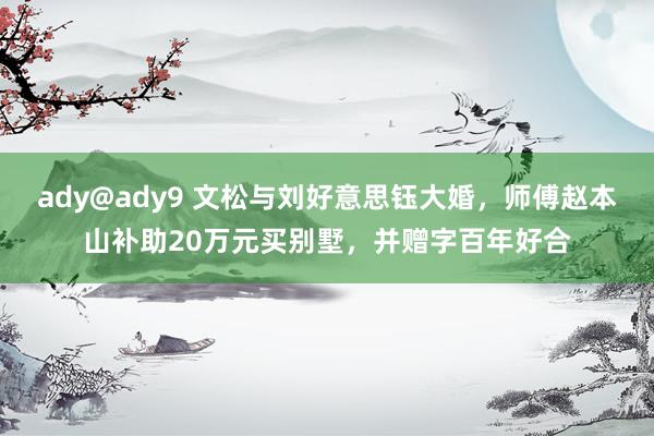 ady@ady9 文松与刘好意思钰大婚，师傅赵本山补助20万元买别墅，并赠字百年