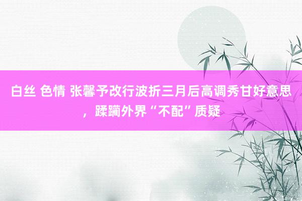 白丝 色情 张馨予改行波折三月后高调秀甘好意思，蹂躏外界“不配”质疑