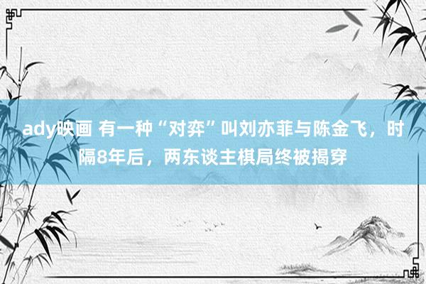 ady映画 有一种“对弈”叫刘亦菲与陈金飞，时隔8年后，两东谈主棋局终被揭穿