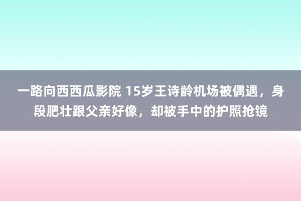 一路向西西瓜影院 15岁王诗龄机场被偶遇，身段肥壮跟父亲好像，却被手中的护照抢镜