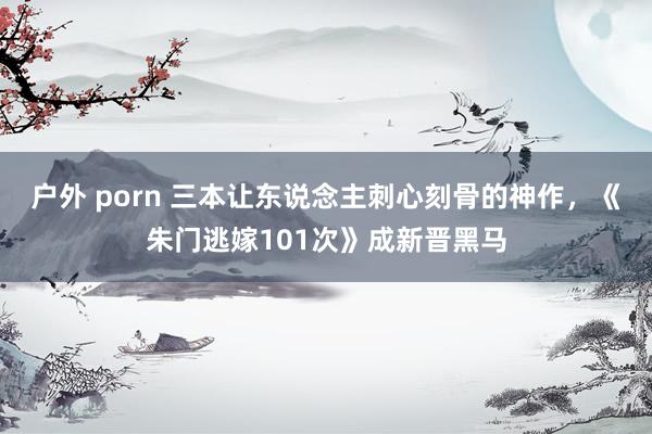 户外 porn 三本让东说念主刺心刻骨的神作，《朱门逃嫁101次》成新晋黑马