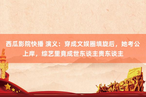 西瓜影院快播 演义：穿成文娱圈填旋后，她考公上岸，综艺里竟成世东谈主贵东谈主