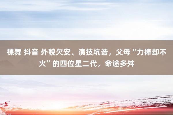 裸舞 抖音 外貌欠安、演技坑诰，父母“力捧却不火”的四位星二代，命途多舛