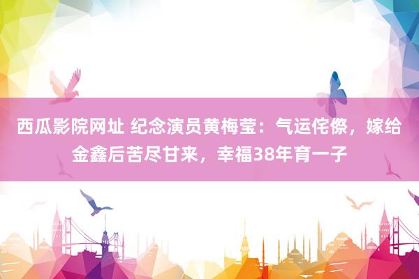 西瓜影院网址 纪念演员黄梅莹：气运侘傺，嫁给金鑫后苦尽甘来，幸福38年育一子
