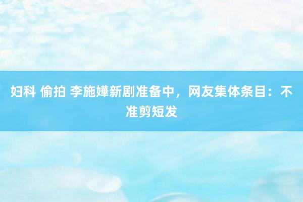 妇科 偷拍 李施嬅新剧准备中，网友集体条目：不准剪短发