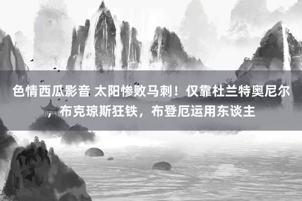 色情西瓜影音 太阳惨败马刺！仅靠杜兰特奥尼尔，布克琼斯狂铁，布登厄运用东谈主