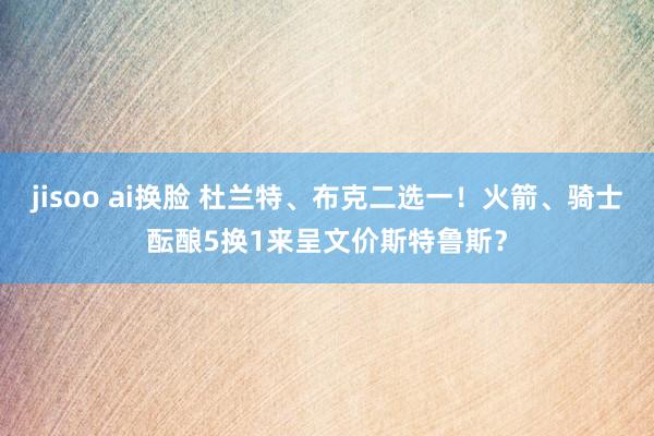jisoo ai换脸 杜兰特、布克二选一！火箭、骑士酝酿5换1来呈文价斯特鲁斯？