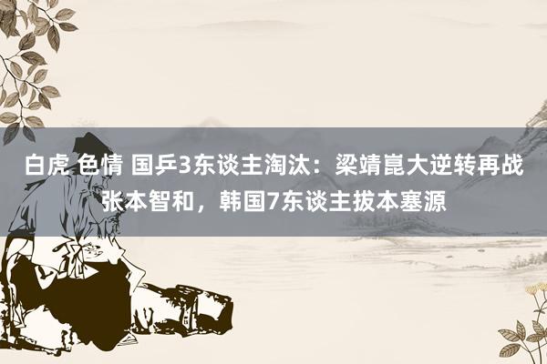 白虎 色情 国乒3东谈主淘汰：梁靖崑大逆转再战张本智和，韩国7东谈主拔本塞源
