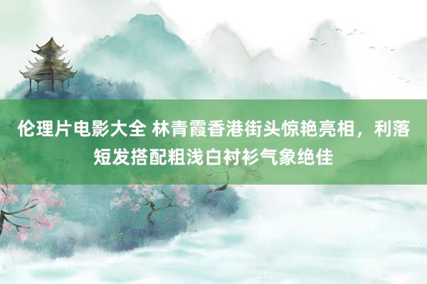 伦理片电影大全 林青霞香港街头惊艳亮相，利落短发搭配粗浅白衬衫气象绝佳