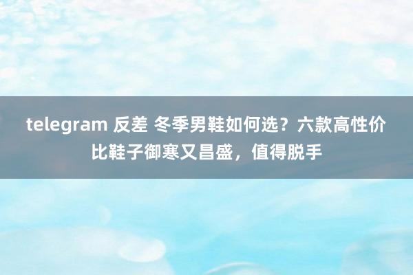 telegram 反差 冬季男鞋如何选？六款高性价比鞋子御寒又昌盛，值得脱手
