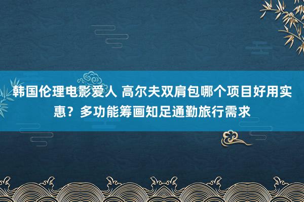 韩国伦理电影爱人 高尔夫双肩包哪个项目好用实惠？多功能筹画知足通勤旅行需求