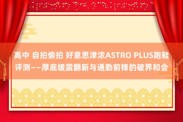 高中 自拍偷拍 好意思津浓ASTRO PLUS跑鞋评测——厚底缓震翻新与通勤前锋