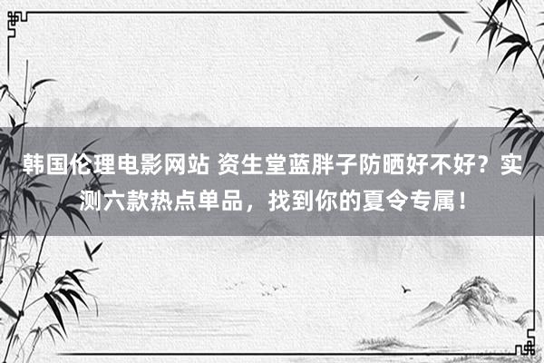 韩国伦理电影网站 资生堂蓝胖子防晒好不好？实测六款热点单品，找到你的夏令专属！