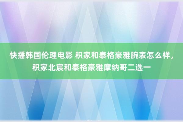 快播韩国伦理电影 积家和泰格豪雅腕表怎么样，积家北宸和泰格豪雅摩纳哥二选一