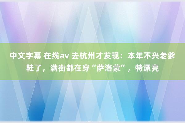 中文字幕 在线av 去杭州才发现：本年不兴老爹鞋了，满街都在穿“萨洛蒙”，特漂亮