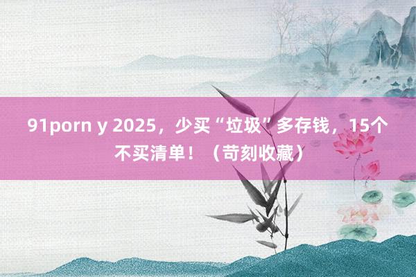 91porn y 2025，少买“垃圾”多存钱，15个不买清单！（苛刻收藏）