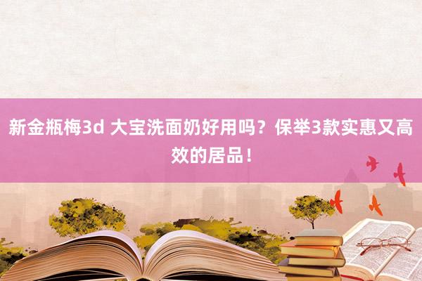 新金瓶梅3d 大宝洗面奶好用吗？保举3款实惠又高效的居品！