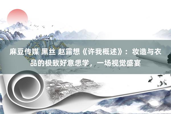 麻豆传媒 黑丝 赵露想《许我概述》：妆造与衣品的极致好意思学，一场视觉盛宴