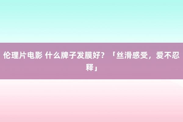 伦理片电影 什么牌子发膜好？「丝滑感受，爱不忍释」