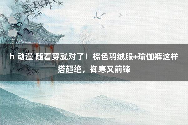 h 动漫 随着穿就对了！棕色羽绒服+瑜伽裤这样搭超绝，御寒又前锋