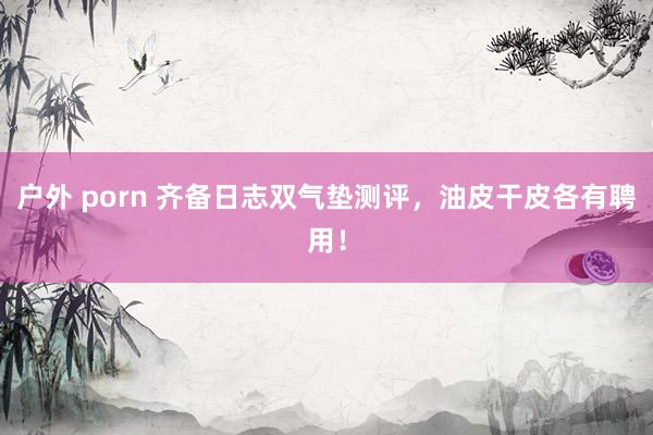 户外 porn 齐备日志双气垫测评，油皮干皮各有聘用！