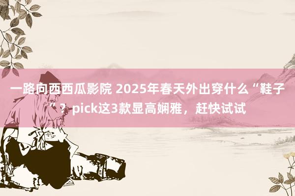 一路向西西瓜影院 2025年春天外出穿什么“鞋子”？pick这3款显高娴雅，赶快试试