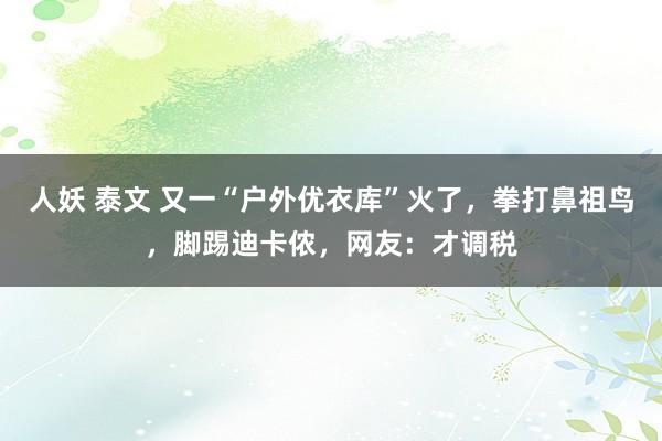 人妖 泰文 又一“户外优衣库”火了，拳打鼻祖鸟，脚踢迪卡侬，网友：才调税