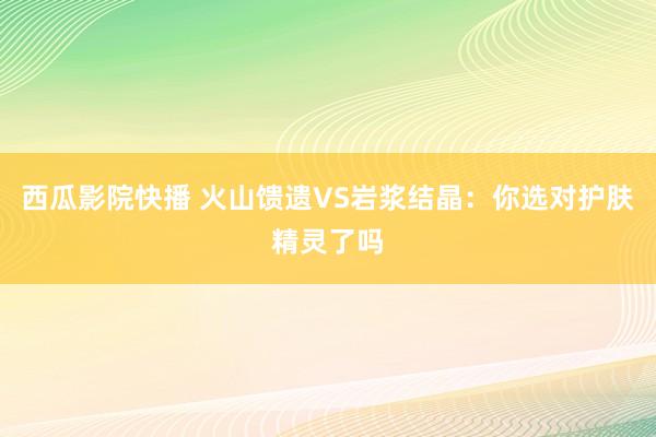 西瓜影院快播 火山馈遗VS岩浆结晶：你选对护肤精灵了吗