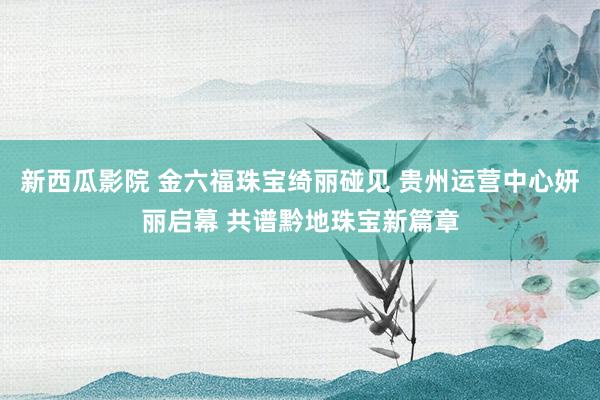 新西瓜影院 金六福珠宝绮丽碰见 贵州运营中心妍丽启幕 共谱黔地珠宝新篇章