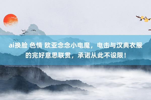 ai换脸 色情 欧亚念念小电魔，电击与汉典衣服的完好意思联贯，承诺从此不设限！