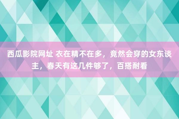 西瓜影院网址 衣在精不在多，竟然会穿的女东谈主，春天有这几件够了，百搭耐看