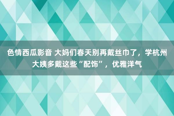 色情西瓜影音 大妈们春天别再戴丝巾了，学杭州大姨多戴这些“配饰”，优雅洋气