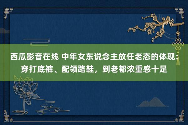 西瓜影音在线 中年女东说念主放任老态的体现：穿打底裤、配领路鞋，到老都浓重感十足