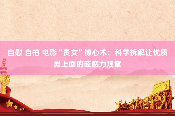 自慰 自拍 电影“贵女”撩心术：科学拆解让优质男上面的眩惑力规章