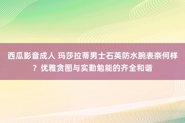 西瓜影音成人 玛莎拉蒂男士石英防水腕表奈何样？优雅贪图与实勤勉能的齐全和谐