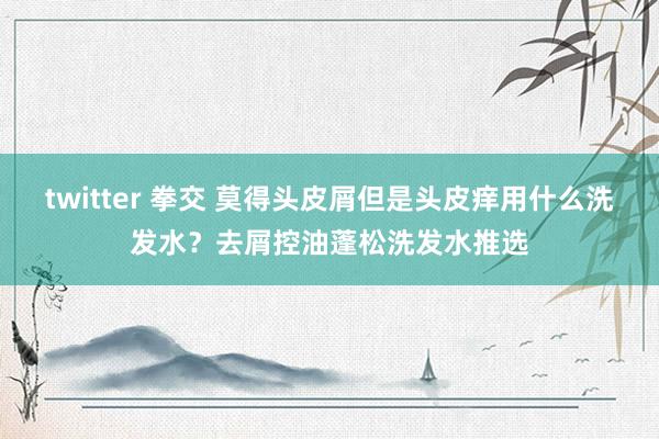 twitter 拳交 莫得头皮屑但是头皮痒用什么洗发水？去屑控油蓬松洗发水推选