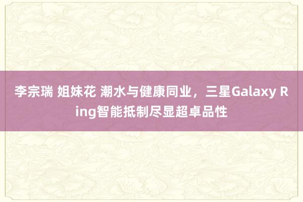 李宗瑞 姐妹花 潮水与健康同业，三星Galaxy Ring智能抵制尽显超卓品性