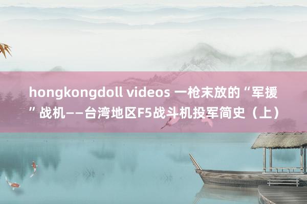 hongkongdoll videos 一枪末放的“军援”战机——台湾地区F5战