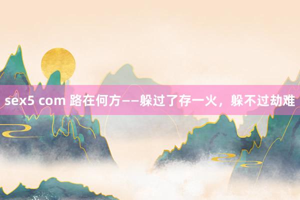 sex5 com 路在何方——躲过了存一火，躲不过劫难