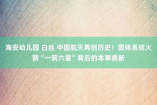 海安幼儿园 白丝 中国航天再创历史！固体系结火箭“一箭六星”背后的本事鼎新