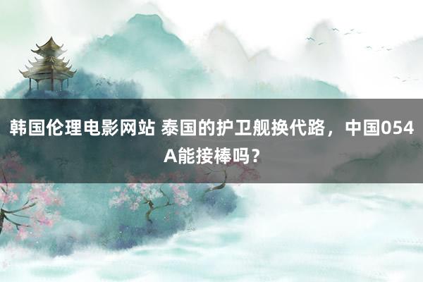 韩国伦理电影网站 泰国的护卫舰换代路，中国054A能接棒吗？