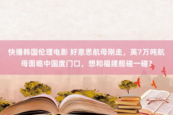 快播韩国伦理电影 好意思航母刚走，英7万吨航母面临中国度门口，想和福建舰碰一碰？