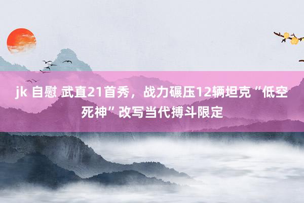 jk 自慰 武直21首秀，战力碾压12辆坦克“低空死神”改写当代搏斗限定