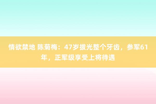 情欲禁地 陈菊梅：47岁拔光整个牙齿，参军61年，正军级享受上将待遇